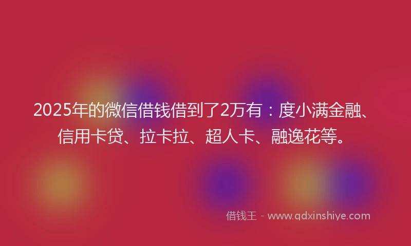 2025年的微信借钱借到了2万有：度小满金融、信用卡贷、拉卡拉、超人卡、融逸花等。