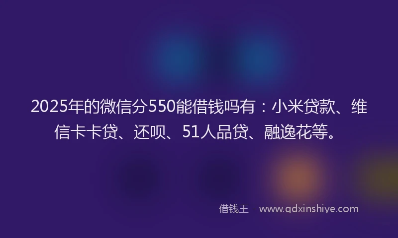 2025年的微信分550能借钱吗有：小米贷款、维信卡卡贷、还呗、51人品贷、融逸花等。