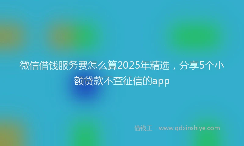 微信借钱服务费怎么算2025年精选，分享5个小额贷款不查征信的app