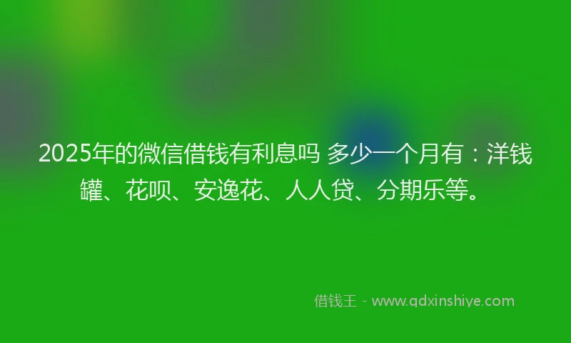 2025年的微信借钱有利息吗 多少一个月有：洋钱罐、花呗、安逸花、人人贷、分期乐等。