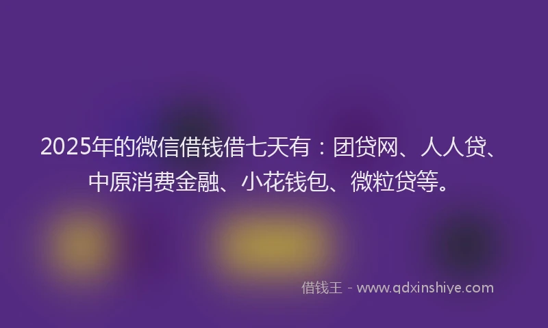 2025年的微信借钱借七天有：团贷网、人人贷、中原消费金融、小花钱包、微粒贷等。