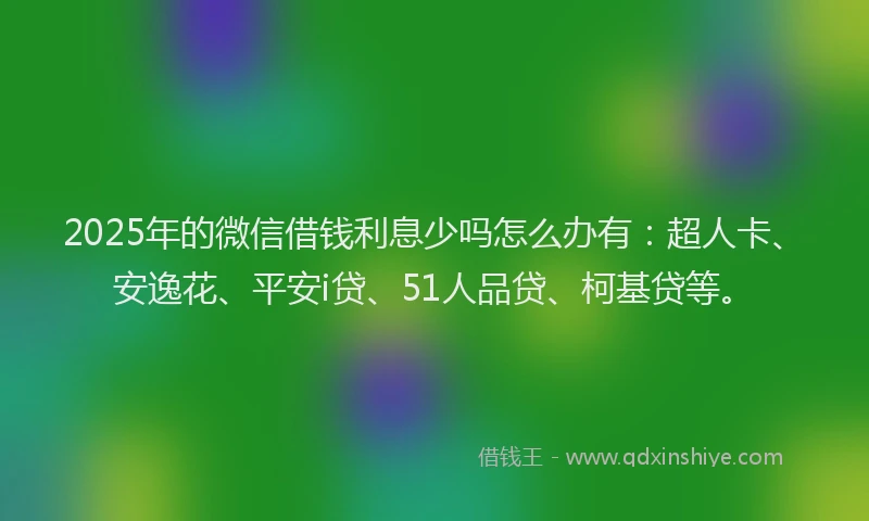 2025年的微信借钱利息少吗怎么办有：超人卡、安逸花、平安i贷、51人品贷、柯基贷等。