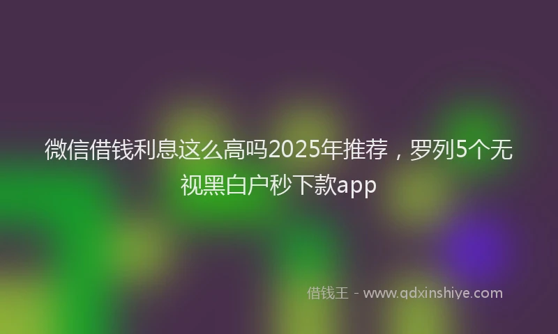 微信借钱利息这么高吗2025年推荐，罗列5个无视黑白户秒下款app