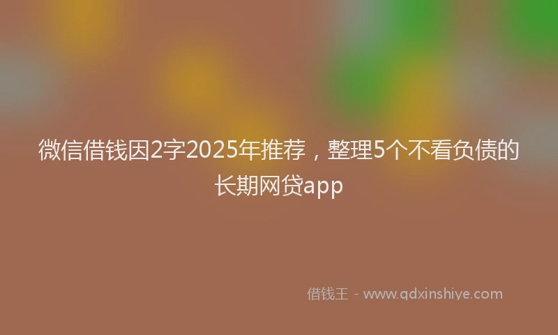微信借钱因2字2025年推荐，整理5个不看负债的长期网贷app