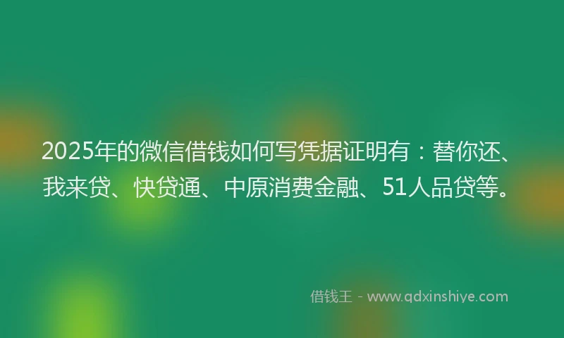 2025年的微信借钱如何写凭据证明有：替你还、我来贷、快贷通、中原消费金融、51人品贷等。