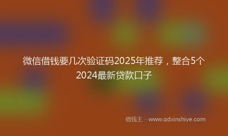 微信借钱要几次验证码2025年推荐，整合5个2024最新贷款口子