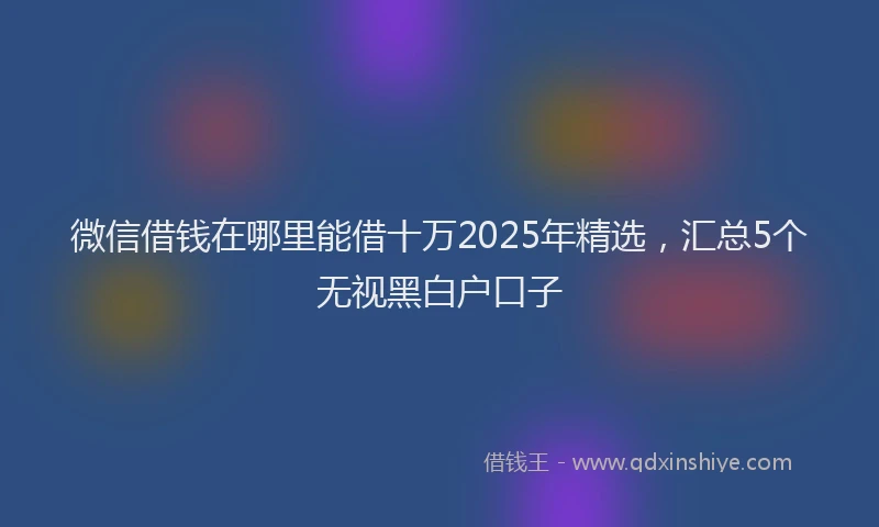 微信借钱在哪里能借十万2025年精选，汇总5个无视黑白户口子