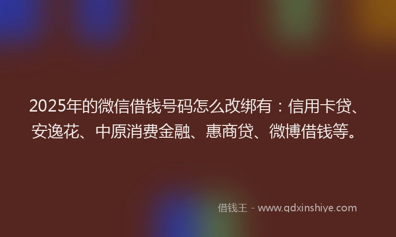 2025年的微信借钱号码怎么改绑有：信用卡贷、安逸花、中原消费金融、惠商贷、微博借钱等。