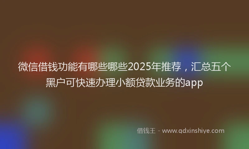微信借钱功能有哪些哪些2025年推荐，汇总五个黑户可快速办理小额贷款业务的app