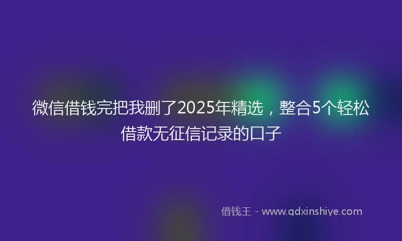 微信借钱完把我删了2025年精选，整合5个轻松借款无征信记录的口子