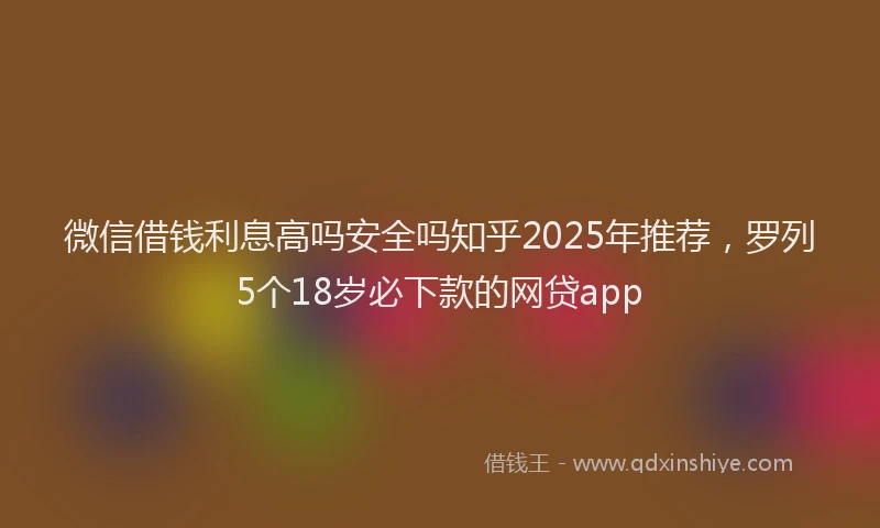 微信借钱利息高吗安全吗知乎2025年推荐，罗列5个18岁必下款的网贷app