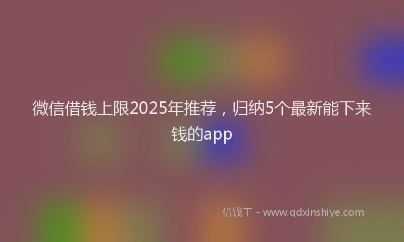 微信借钱上限2025年推荐，归纳5个最新能下来钱的app