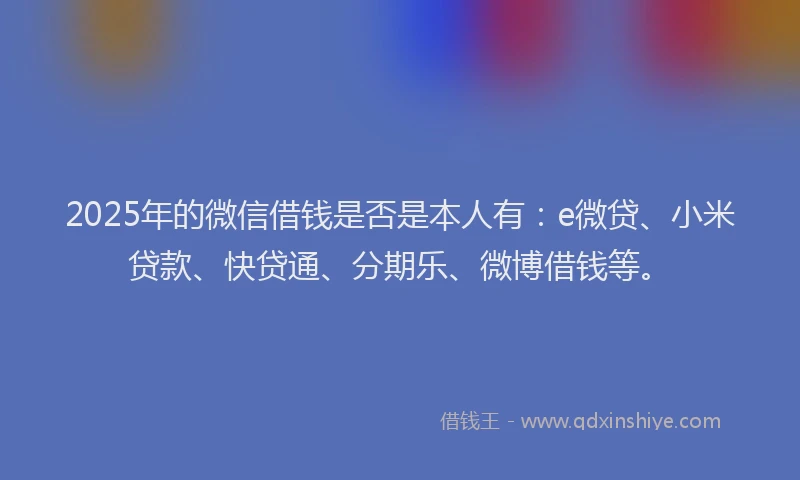 2025年的微信借钱是否是本人有：e微贷、小米贷款、快贷通、分期乐、微博借钱等。