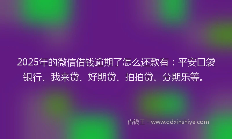 2025年的微信借钱逾期了怎么还款有：平安口袋银行、我来贷、好期贷、拍拍贷、分期乐等。
