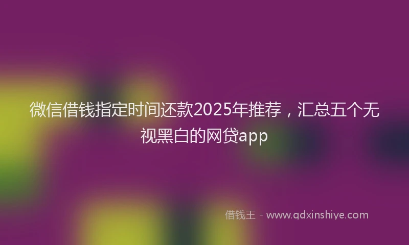 微信借钱指定时间还款2025年推荐，汇总五个无视黑白的网贷app