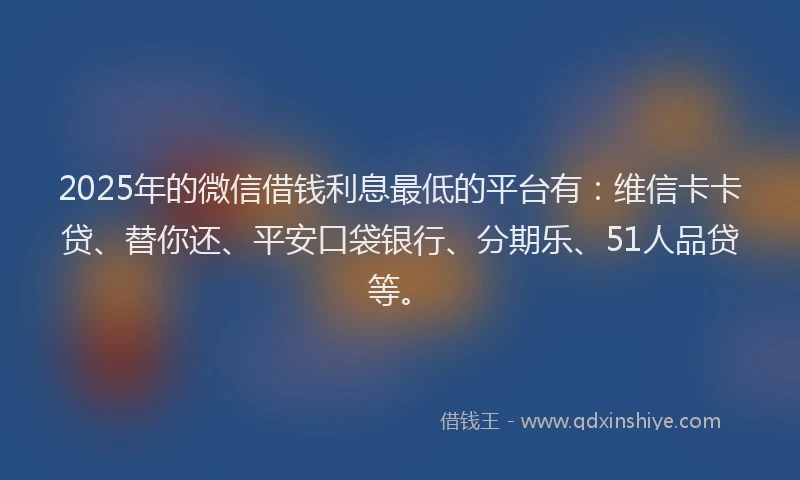 2025年的微信借钱利息最低的平台有：维信卡卡贷、替你还、平安口袋银行、分期乐、51人品贷等。