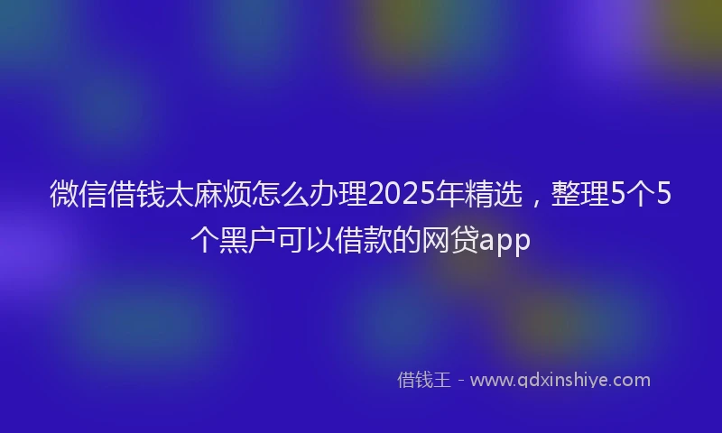 微信借钱太麻烦怎么办理2025年精选，整理5个5个黑户可以借款的网贷app