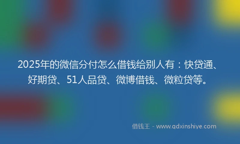2025年的微信分付怎么借钱给别人有：快贷通、好期贷、51人品贷、微博借钱、微粒贷等。