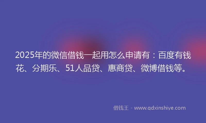 2025年的微信借钱一起用怎么申请有：百度有钱花、分期乐、51人品贷、惠商贷、微博借钱等。