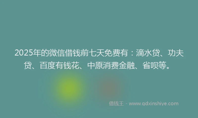 2025年的微信借钱前七天免费有：滴水贷、功夫贷、百度有钱花、中原消费金融、省呗等。