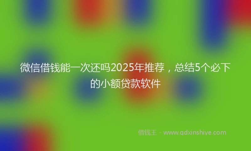 微信借钱能一次还吗2025年推荐，总结5个必下的小额贷款软件