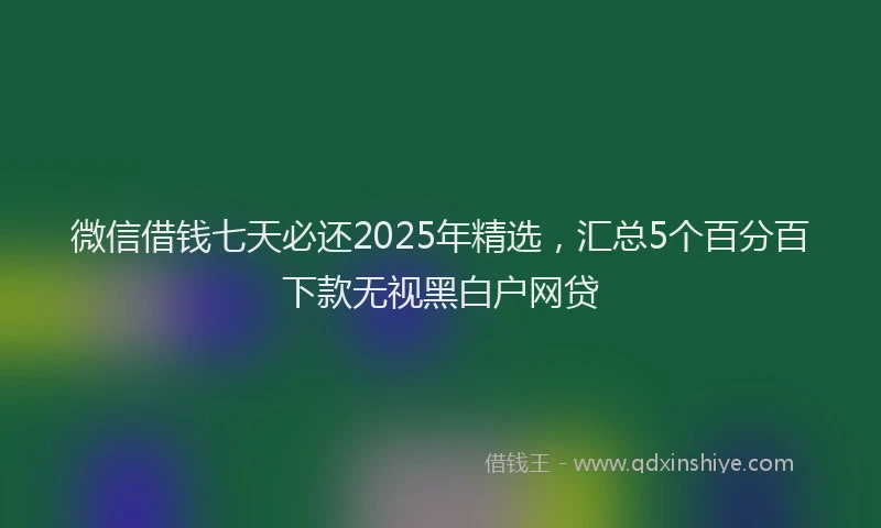 微信借钱七天必还2025年精选，汇总5个百分百下款无视黑白户网贷