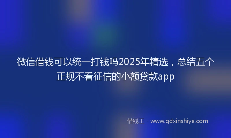微信借钱可以统一打钱吗2025年精选，总结五个正规不看征信的小额贷款app