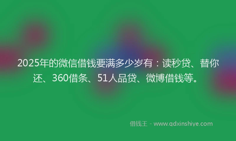 2025年的微信借钱要满多少岁有：读秒贷、替你还、360借条、51人品贷、微博借钱等。