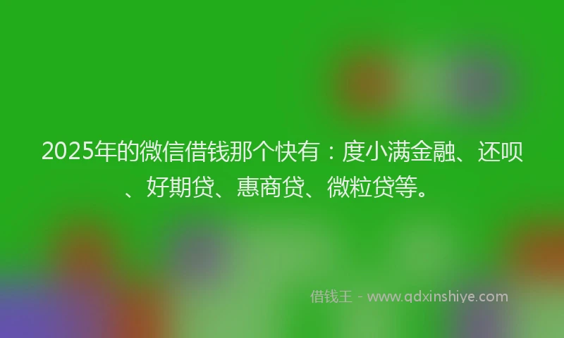 2025年的微信借钱那个快有：度小满金融、还呗、好期贷、惠商贷、微粒贷等。