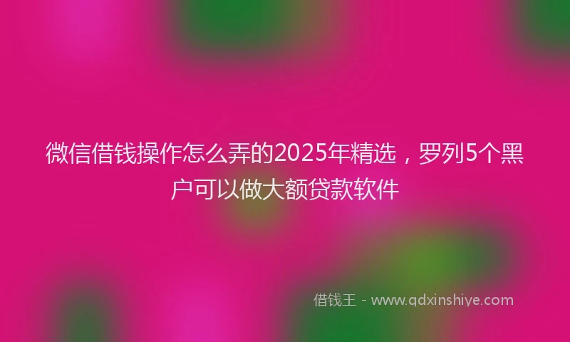 微信借钱操作怎么弄的2025年精选，罗列5个黑户可以做大额贷款软件