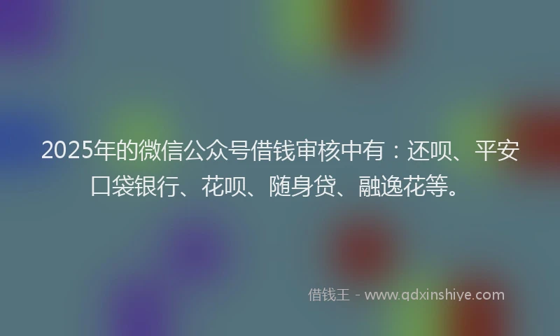 2025年的微信公众号借钱审核中有：还呗、平安口袋银行、花呗、随身贷、融逸花等。