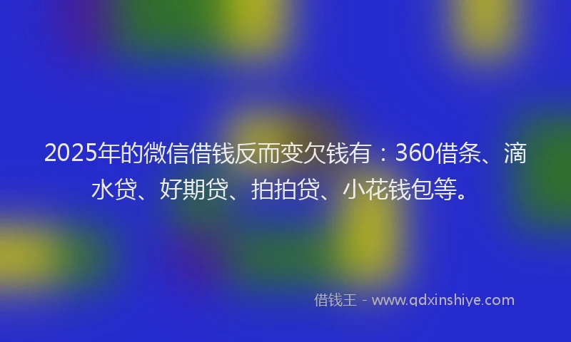 2025年的微信借钱反而变欠钱有：360借条、滴水贷、好期贷、拍拍贷、小花钱包等。