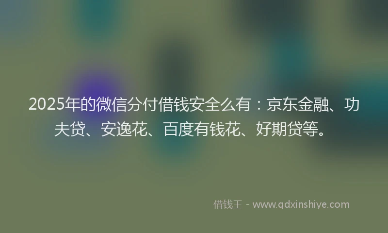 2025年的微信分付借钱安全么有：京东金融、功夫贷、安逸花、百度有钱花、好期贷等。