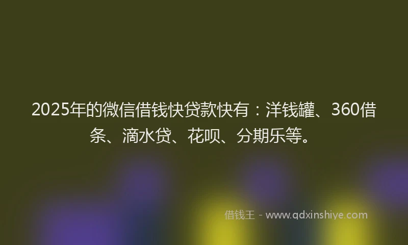 2025年的微信借钱快贷款快有：洋钱罐、360借条、滴水贷、花呗、分期乐等。
