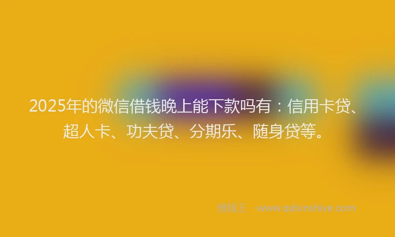 2025年的微信借钱晚上能下款吗有：信用卡贷、超人卡、功夫贷、分期乐、随身贷等。