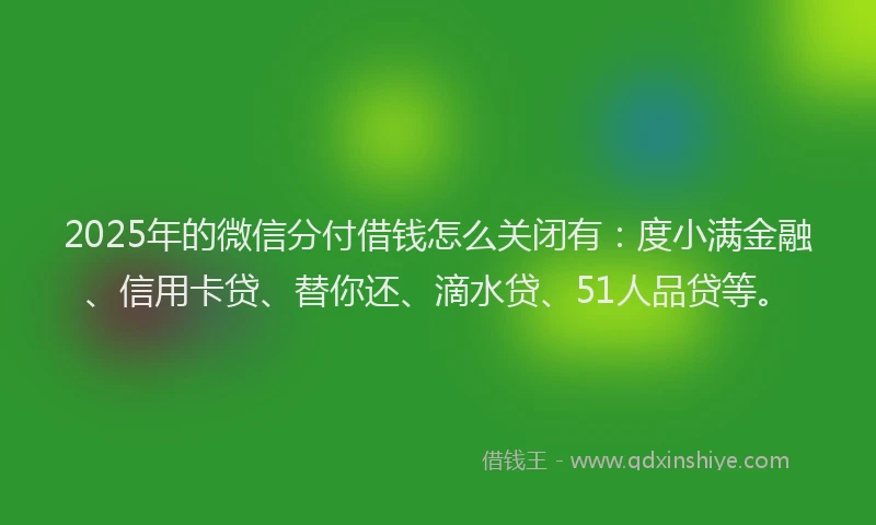 2025年的微信分付借钱怎么关闭有：度小满金融、信用卡贷、替你还、滴水贷、51人品贷等。