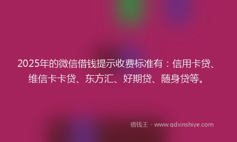 2025年的微信借钱提示收费标准有：信用卡贷、维信卡卡贷、东方汇、好期贷、随身贷等。