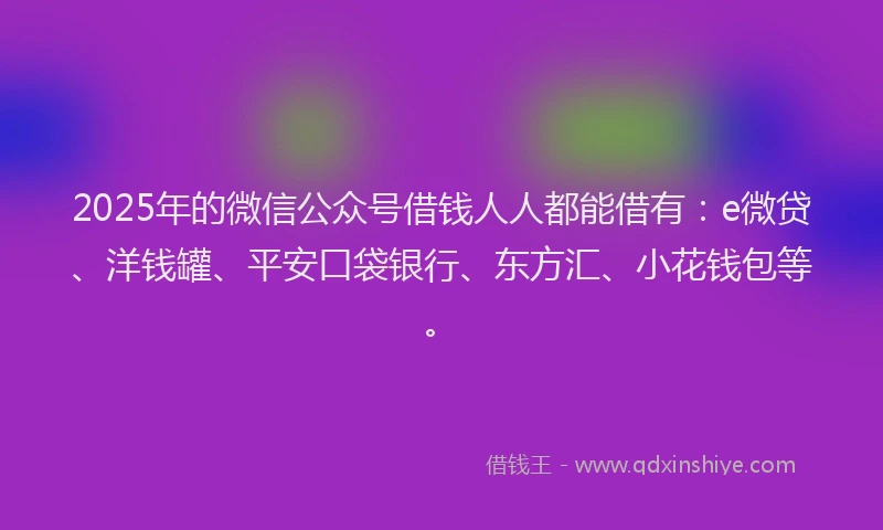 2025年的微信公众号借钱人人都能借有：e微贷、洋钱罐、平安口袋银行、东方汇、小花钱包等。