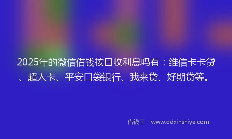 2025年的微信借钱按日收利息吗有：维信卡卡贷、超人卡、平安口袋银行、我来贷、好期贷等。