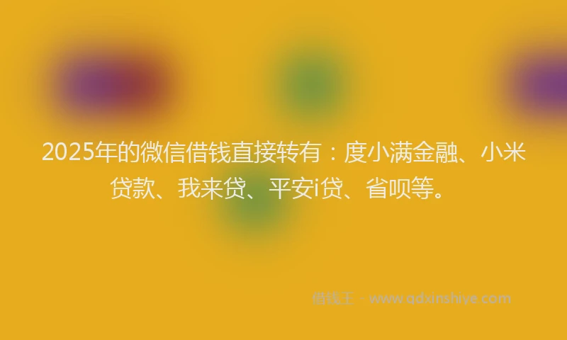 2025年的微信借钱直接转有：度小满金融、小米贷款、我来贷、平安i贷、省呗等。