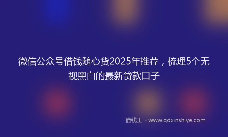微信公众号借钱随心货2025年推荐，梳理5个无视黑白的最新贷款口子