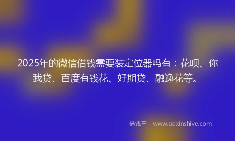 2025年的微信借钱需要装定位器吗有：花呗、你我贷、百度有钱花、好期贷、融逸花等。