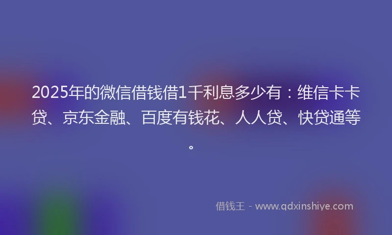 2025年的微信借钱借1千利息多少有：维信卡卡贷、京东金融、百度有钱花、人人贷、快贷通等。