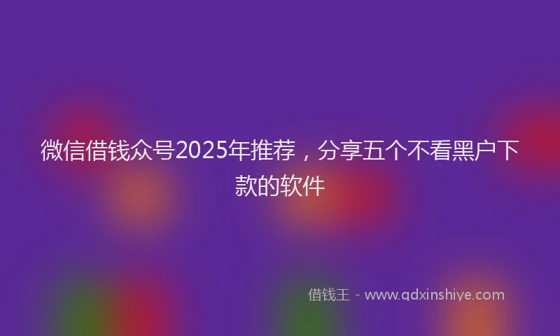 微信借钱众号2025年推荐，分享五个不看黑户下款的软件