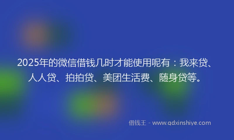 2025年的微信借钱几时才能使用呢有：我来贷、人人贷、拍拍贷、美团生活费、随身贷等。