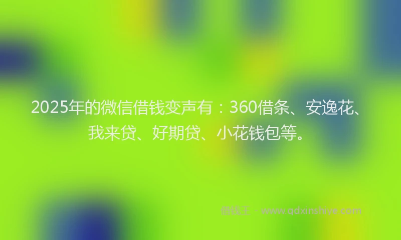 2025年的微信借钱变声有：360借条、安逸花、我来贷、好期贷、小花钱包等。