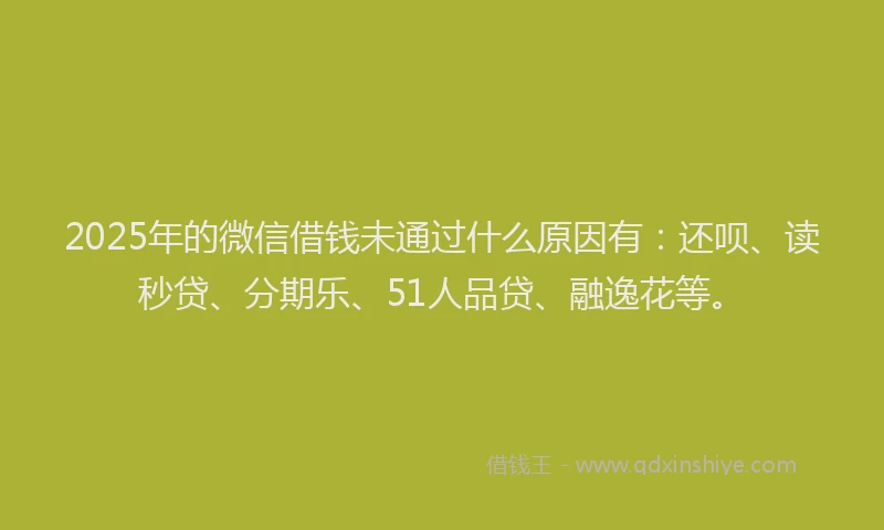 2025年的微信借钱未通过什么原因有：还呗、读秒贷、分期乐、51人品贷、融逸花等。