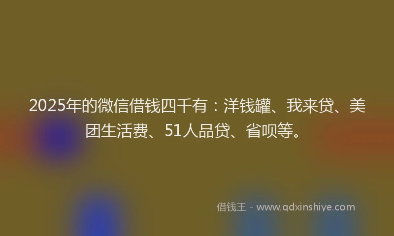 2025年的微信借钱四千有：洋钱罐、我来贷、美团生活费、51人品贷、省呗等。