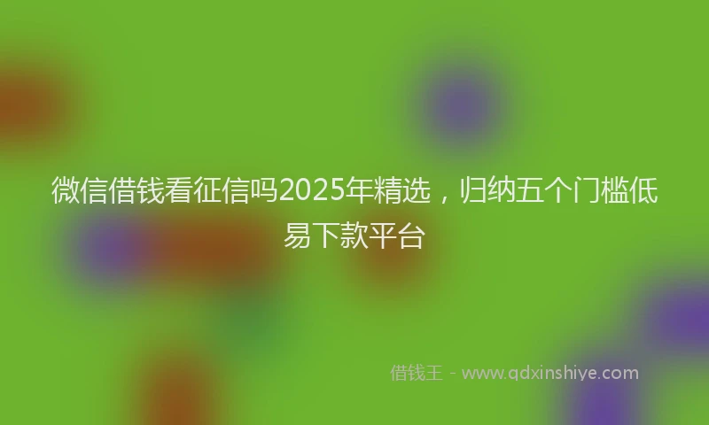 微信借钱看征信吗2025年精选，归纳五个门槛低易下款平台
