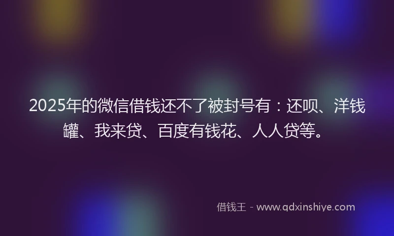 2025年的微信借钱还不了被封号有：还呗、洋钱罐、我来贷、百度有钱花、人人贷等。